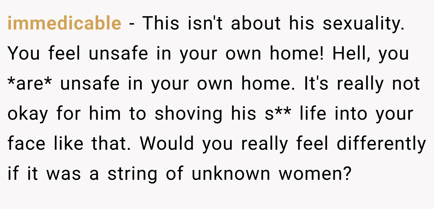 immedicable − This isn't about his sexuality. You feel unsafe in your own home! Hell, you *are* unsafe in your own home. It's really not okay for him to shoving his s** life into your face like that. Would you really feel differently if it was a string of unknown women?