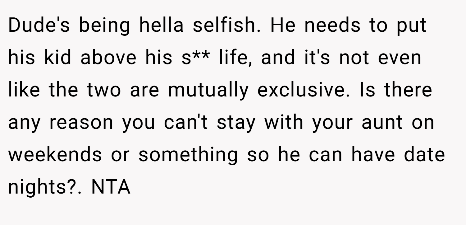 Dude's being hella selfish. He needs to put his kid above his s** life, and it's not even like the two are mutually exclusive. Is there any reason you can't stay with your aunt on weekends or something so he can have date nights?. NTA