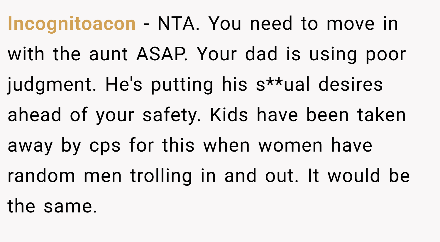 Incognitoacon − NTA. You need to move in with the aunt ASAP. Your dad is using poor judgment. He's putting his s**ual desires ahead of your safety. Kids have been taken away by cps for this when women have random men trolling in and out. It would be the same.