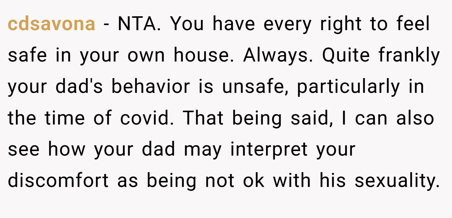 cdsavona − NTA. You have every right to feel safe in your own house. Always. Quite frankly your dad's behavior is unsafe, particularly in the time of covid. That being said, I can also see how your dad may interpret your discomfort as being not ok with his sexuality.