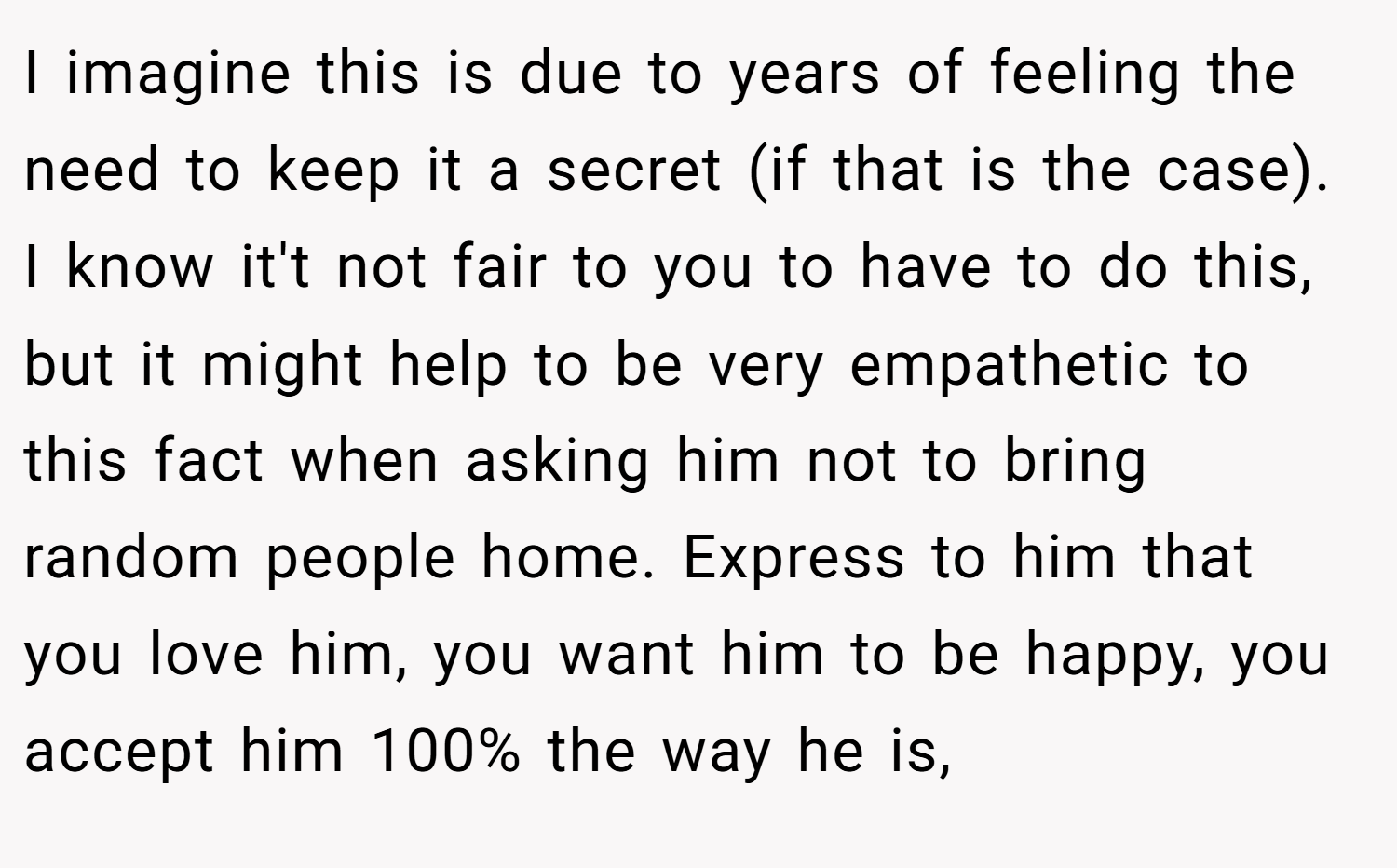 I imagine this is due to years of feeling the need to keep it a secret (if that is the case). I know it't not fair to you to have to do this, but it might help to be very empathetic to this fact when asking him not to bring random people home. Express to him that you love him, you want him to be happy, you accept him 100% the way he is,