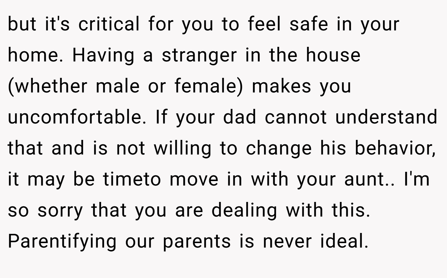 but it's critical for you to feel safe in your home. Having a stranger in the house (whether male or female) makes you uncomfortable. If your dad cannot understand that and is not willing to change his behavior, it may be timeto move in with your aunt.. I'm so sorry that you are dealing with this. Parentifying our parents is never ideal.