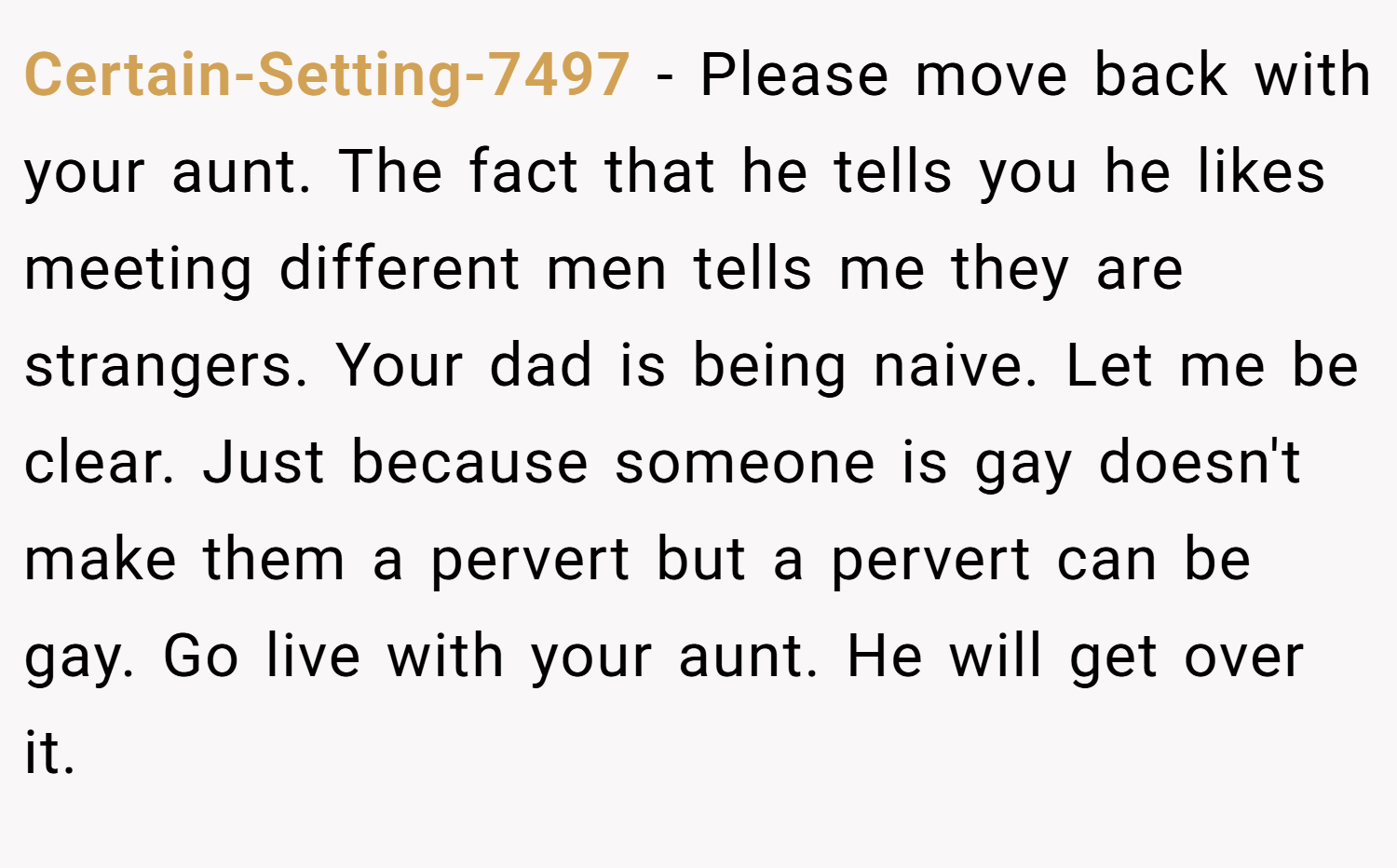 Certain-Setting-7497 − Please move back with your aunt. The fact that he tells you he likes meeting different men tells me they are strangers. Your dad is being naive. Let me be clear. Just because someone is gay doesn't make them a pervert but a pervert can be gay. Go live with your aunt. He will get over it.