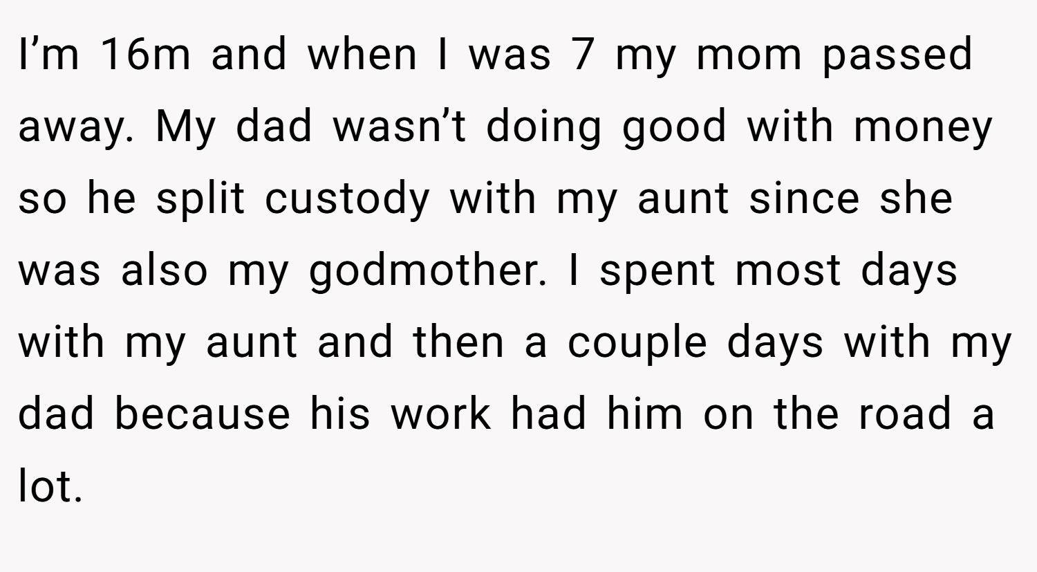 I’m 16m and when I was 7 my mom passed away. My dad wasn’t doing good with money so he split custody with my aunt since she was also my godmother. I spent most days with my aunt and then a couple days with my dad because his work had him on the road a lot.
