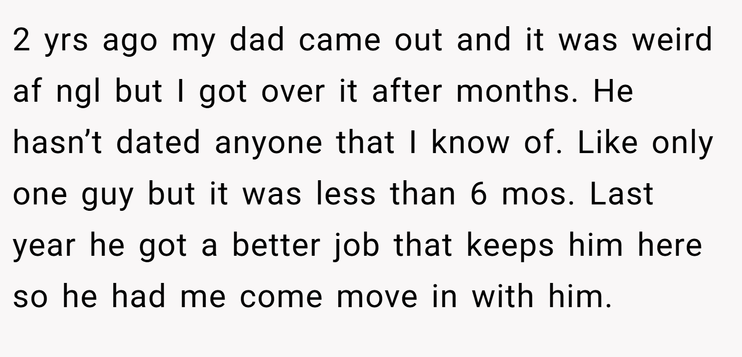 2 yrs ago my dad came out and it was weird af ngl but I got over it after months. He hasn’t dated anyone that I know of. Like only one guy but it was less than 6 mos. Last year he got a better job that keeps him here so he had me come move in with him.