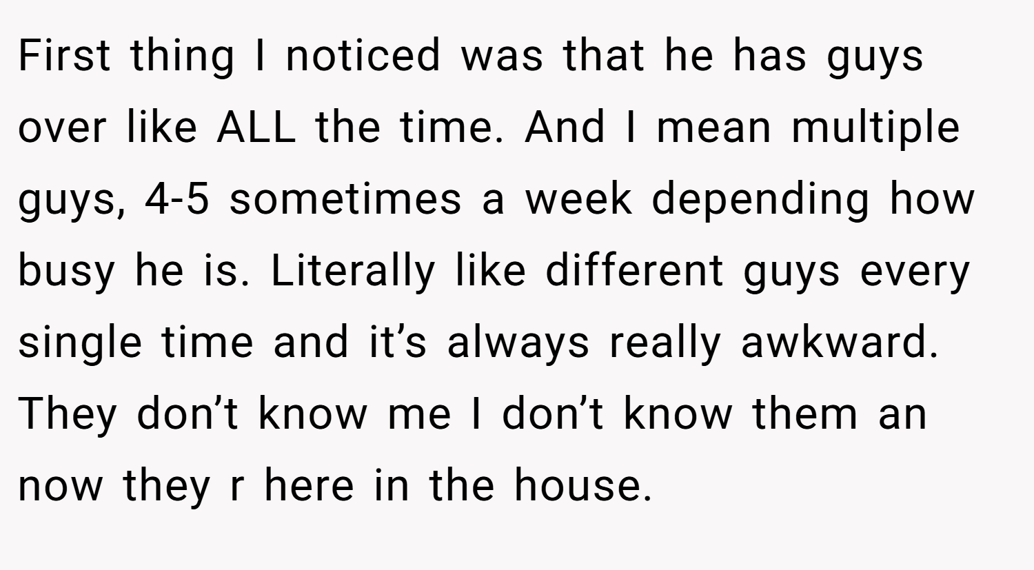 First thing I noticed was that he has guys over like ALL the time. And I mean multiple guys, 4-5 sometimes a week depending how busy he is. Literally like different guys every single time and it’s always really awkward. They don’t know me I don’t know them an now they r here in the house.