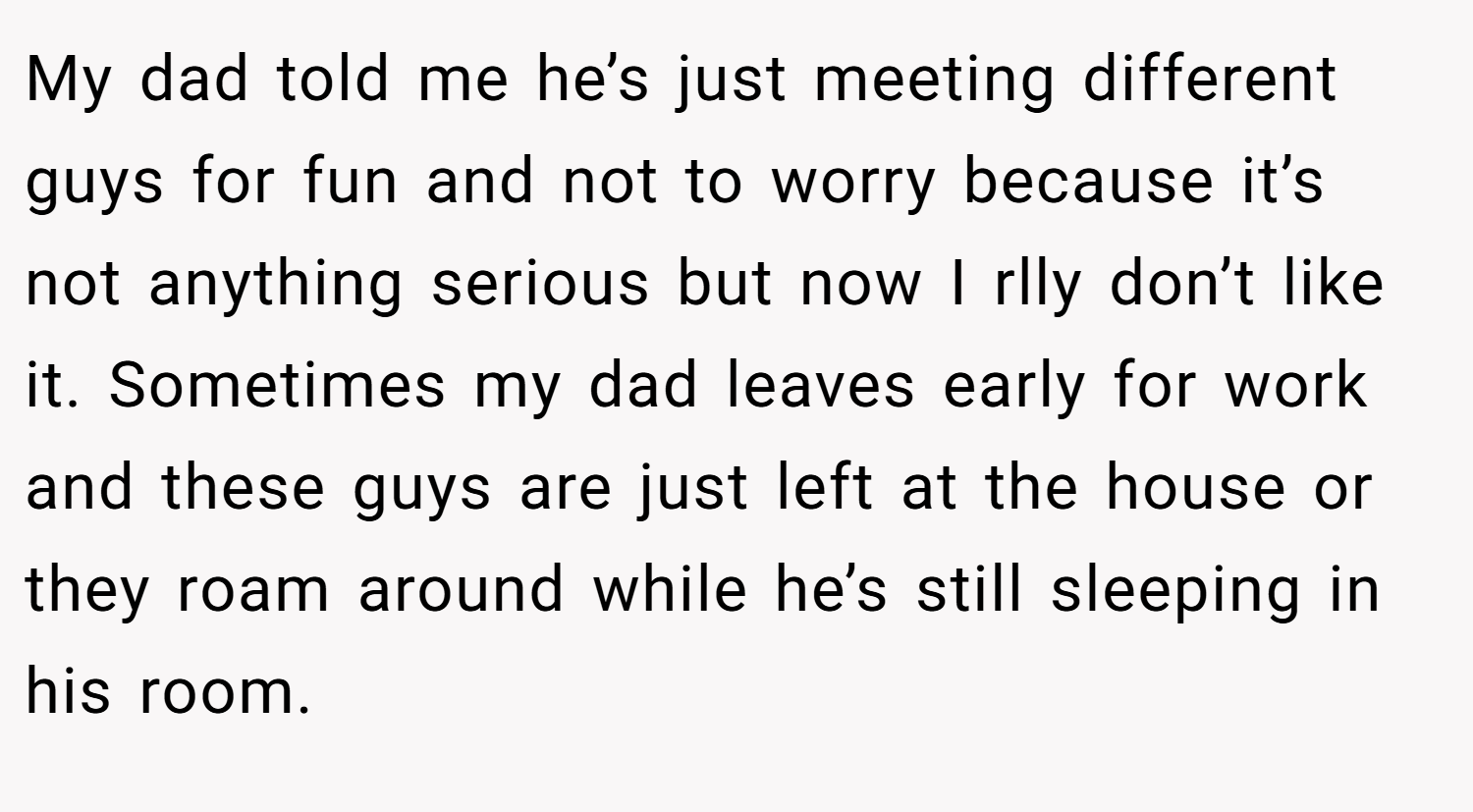 My dad told me he’s just meeting different guys for fun and not to worry because it’s not anything serious but now I rlly don’t like it. Sometimes my dad leaves early for work and these guys are just left at the house or they roam around while he’s still sleeping in his room.