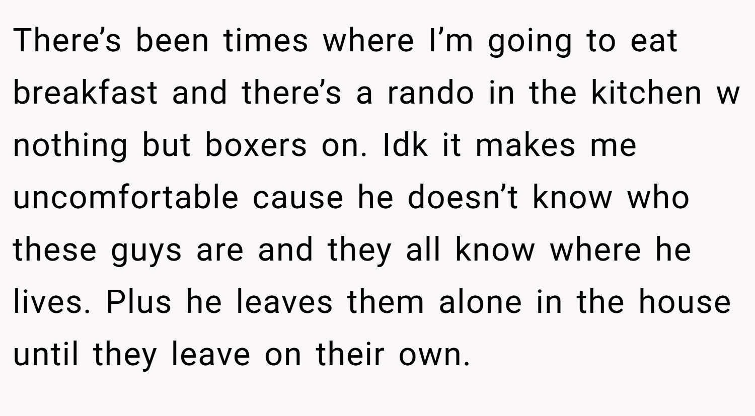 There’s been times where I’m going to eat breakfast and there’s a rando in the kitchen w nothing but boxers on. Idk it makes me uncomfortable cause he doesn’t know who these guys are and they all know where he lives. Plus he leaves them alone in the house until they leave on their own.