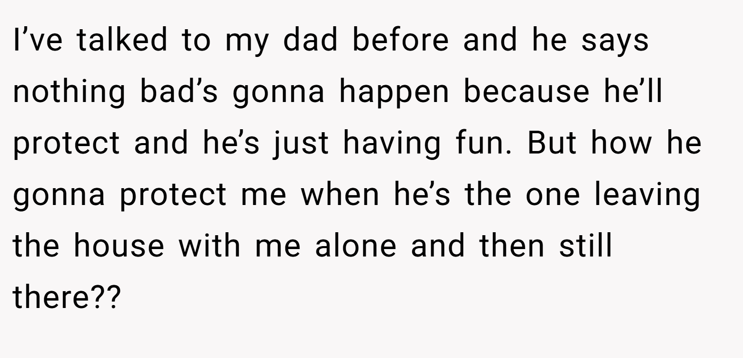 I’ve talked to my dad before and he says nothing bad’s gonna happen because he’ll protect and he’s just having fun. But how he gonna protect me when he’s the one leaving the house with me alone and then still there??