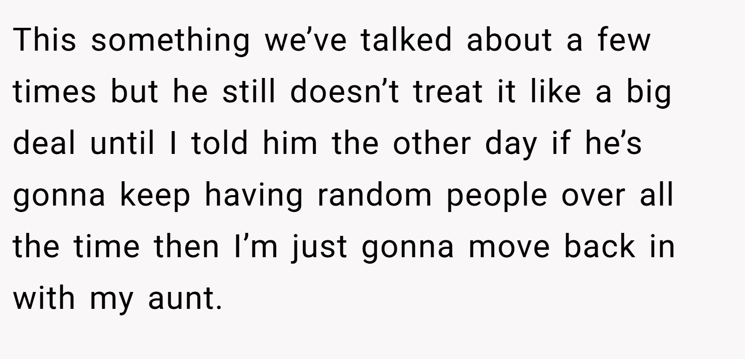 This something we’ve talked about a few times but he still doesn’t treat it like a big deal until I told him the other day if he’s gonna keep having random people over all the time then I’m just gonna move back in with my aunt.