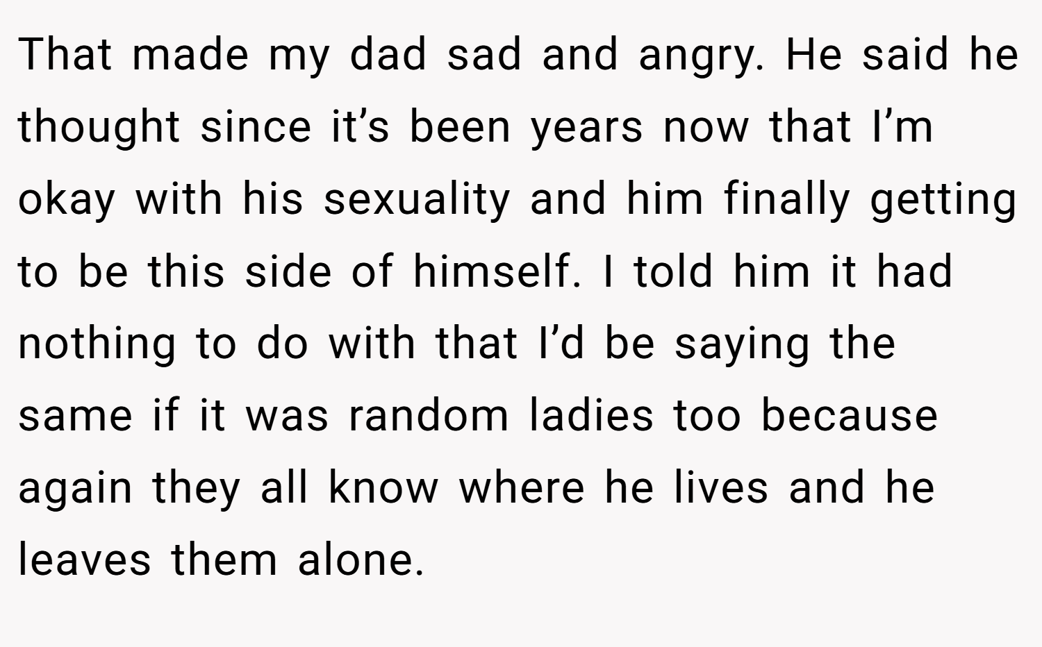 That made my dad sad and angry. He said he thought since it’s been years now that I’m okay with his sexuality and him finally getting to be this side of himself. I told him it had nothing to do with that I’d be saying the same if it was random ladies too because again they all know where he lives and he leaves them alone.