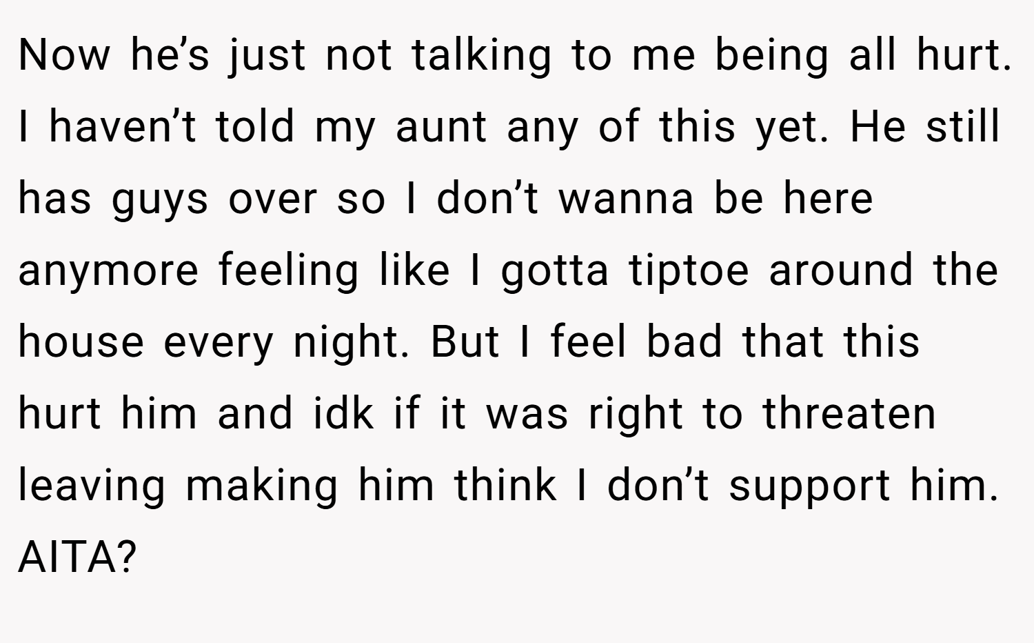 Now he’s just not talking to me being all hurt. I haven’t told my aunt any of this yet. He still has guys over so I don’t wanna be here anymore feeling like I gotta tiptoe around the house every night. But I feel bad that this hurt him and idk if it was right to threaten leaving making him think I don’t support him. AITA?