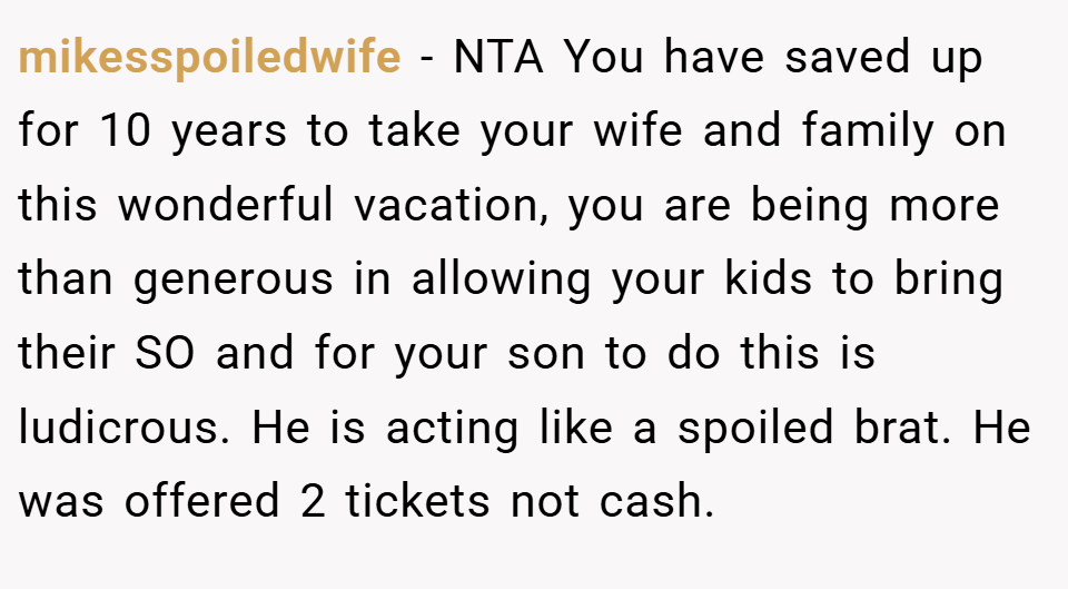mikesspoiledwife − NTA You have saved up for 10 years to take your wife and family on this wonderful vacation, you are being more than generous in allowing your kids to bring their SO and for your son to do this is ludicrous. He is acting like a spoiled brat. He was offered 2 tickets not cash.