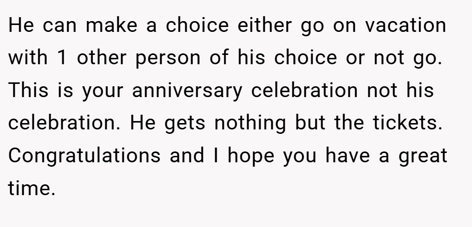 He can make a choice either go on vacation with 1 other person of his choice or not go. This is your anniversary celebration not his celebration. He gets nothing but the tickets. Congratulations and I hope you have a great time.