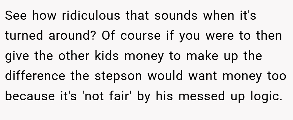 See how ridiculous that sounds when it's turned around? Of course if you were to then give the other kids money to make up the difference the stepson would want money too because it's 'not fair' by his messed up logic.