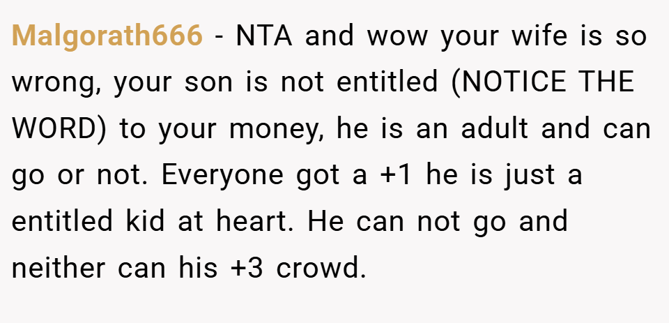 Malgorath666 − NTA and wow your wife is so wrong, your son is not entitled (NOTICE THE WORD) to your money, he is an adult and can go or not. Everyone got a +1 he is just a entitled kid at heart. He can not go and neither can his +3 crowd.