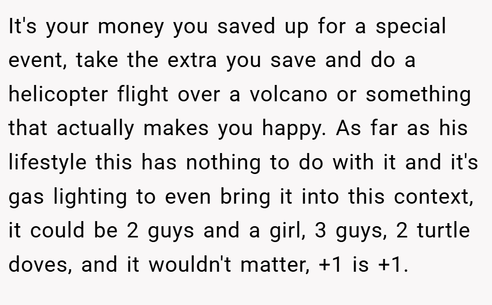 It's your money you saved up for a special event, take the extra you save and do a helicopter flight over a volcano or something that actually makes you happy. As far as his lifestyle this has nothing to do with it and it's gas lighting to even bring it into this context, it could be 2 guys and a girl, 3 guys, 2 turtle doves, and it wouldn't matter, +1 is +1.