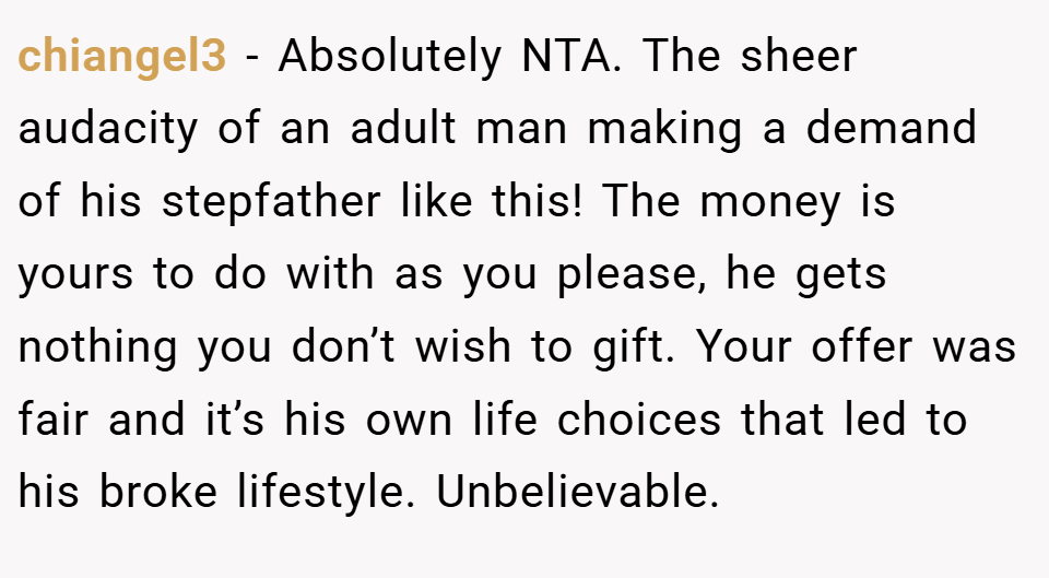 chiangel3 − Absolutely NTA. The sheer audacity of an adult man making a demand of his stepfather like this! The money is yours to do with as you please, he gets nothing you don’t wish to gift. Your offer was fair and it’s his own life choices that led to his broke lifestyle. Unbelievable.