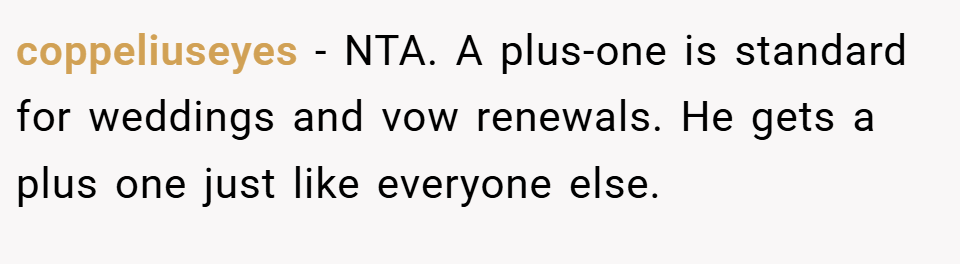 coppeliuseyes − NTA. A plus-one is standard for weddings and vow renewals. He gets a plus one just like everyone else.