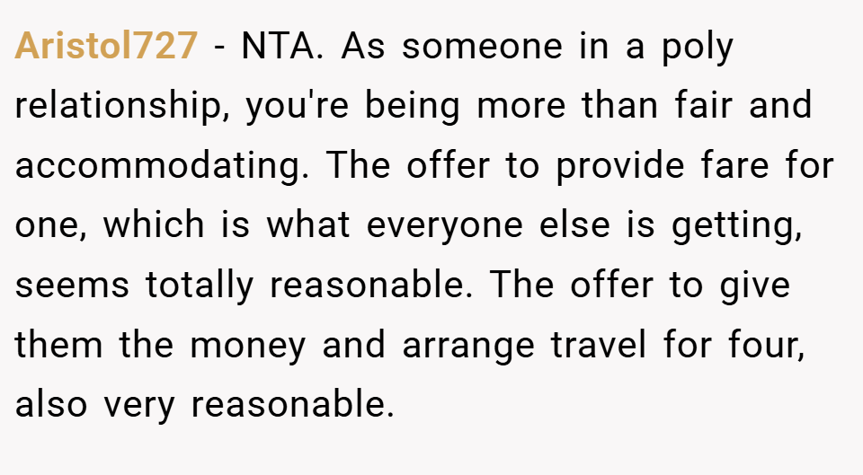 Aristol727 − NTA. As someone in a poly relationship, you're being more than fair and accommodating. The offer to provide fare for one, which is what everyone else is getting, seems totally reasonable. The offer to give them the money and arrange travel for four, also very reasonable.