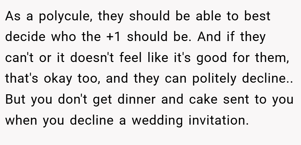 As a polycule, they should be able to best decide who the +1 should be. And if they can't or it doesn't feel like it's good for them, that's okay too, and they can politely decline.. But you don't get dinner and cake sent to you when you decline a wedding invitation.