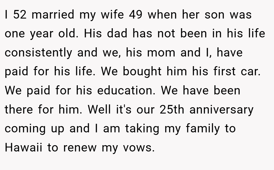 I 52 married my wife 49 when her son was one year old. His dad has not been in his life consistently and we, his mom and I, have paid for his life. We bought him his first car. We paid for his education. We have been there for him. Well it's our 25th anniversary coming up and I am taking my family to Hawaii to renew my vows.