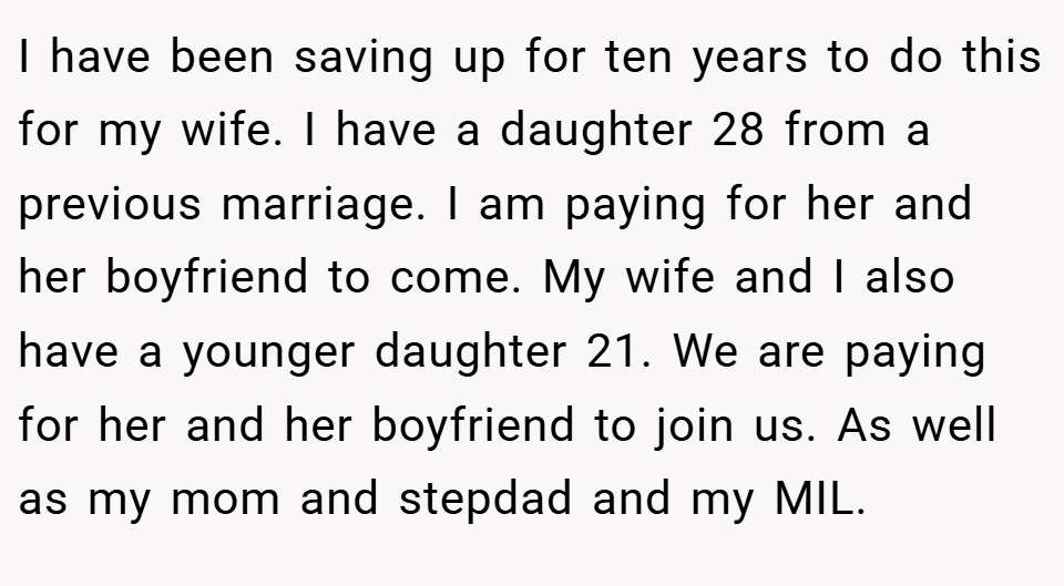 I have been saving up for ten years to do this for my wife. I have a daughter 28 from a previous marriage. I am paying for her and her boyfriend to come. My wife and I also have a younger daughter 21. We are paying for her and her boyfriend to join us. As well as my mom and stepdad and my MIL.