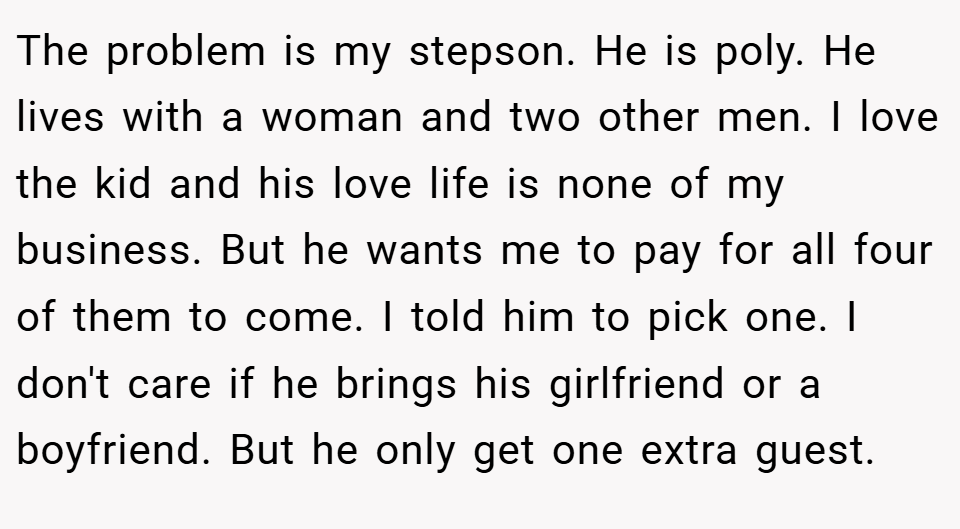 The problem is my stepson. He is poly. He lives with a woman and two other men. I love the kid and his love life is none of my business. But he wants me to pay for all four of them to come. I told him to pick one. I don't care if he brings his girlfriend or a boyfriend. But he only get one extra guest.