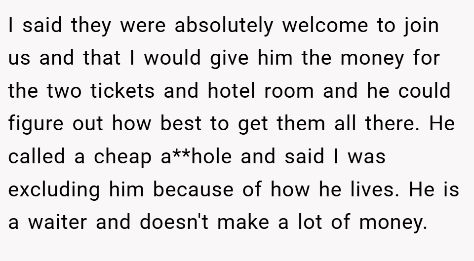 I said they were absolutely welcome to join us and that I would give him the money for the two tickets and hotel room and he could figure out how best to get them all there. He called a cheap a**hole and said I was excluding him because of how he lives. He is a waiter and doesn't make a lot of money.