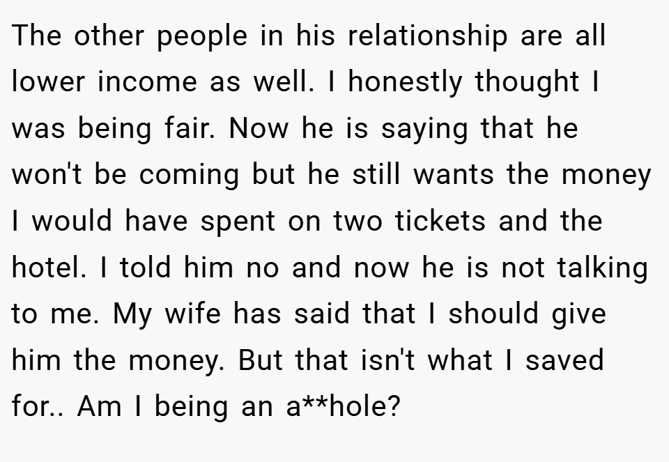 The other people in his relationship are all lower income as well. I honestly thought I was being fair. Now he is saying that he won't be coming but he still wants the money I would have spent on two tickets and the hotel. I told him no and now he is not talking to me. My wife has said that I should give him the money. But that isn't what I saved for.. Am I being an a**hole?
