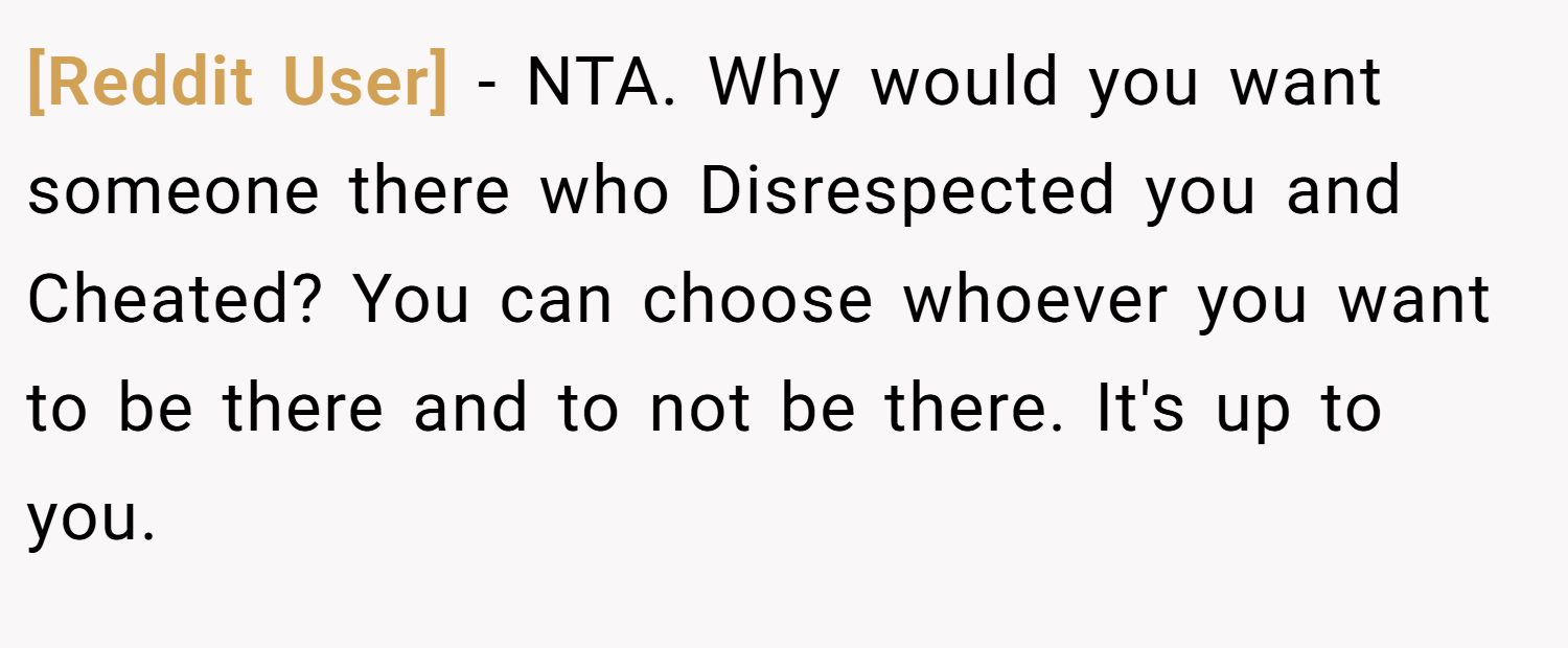 [Reddit User] − NTA. Why would you want someone there who Disrespected you and Cheated? You can choose whoever you want to be there and to not be there. It's up to you.