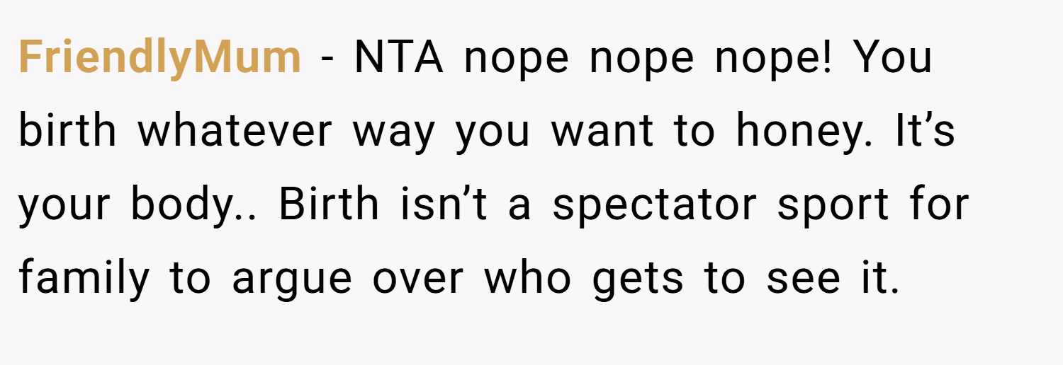 FriendlyMum − NTA nope nope nope! You birth whatever way you want to honey. It’s your body.. Birth isn’t a spectator sport for family to argue over who gets to see it.