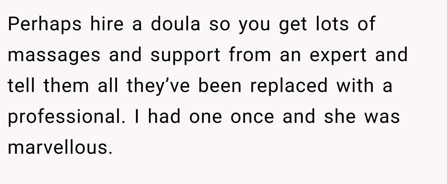 Perhaps hire a doula so you get lots of massages and support from an expert and tell them all they’ve been replaced with a professional. I had one once and she was marvellous.