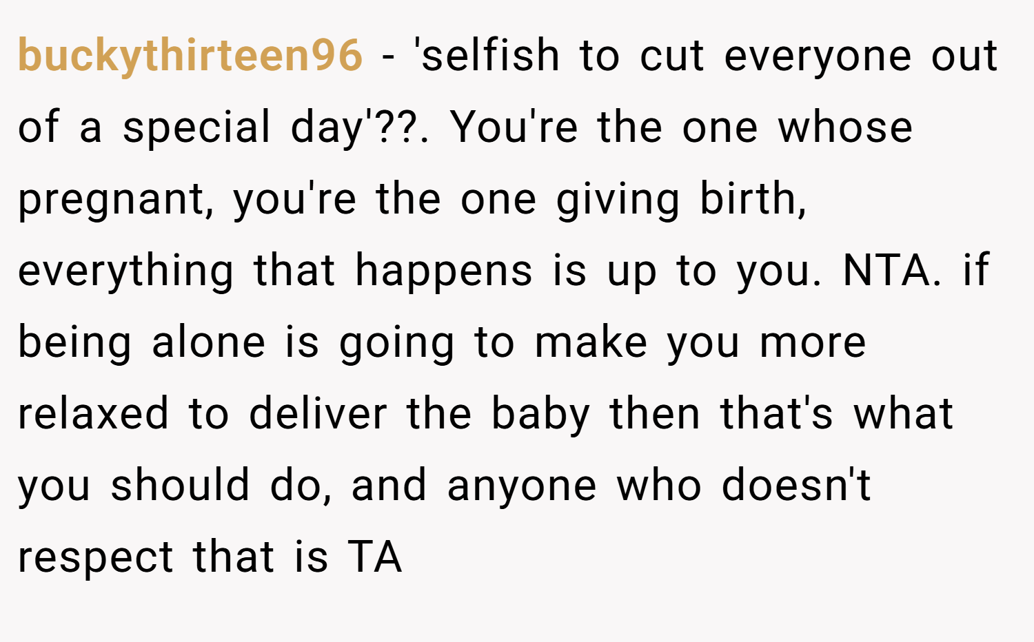 buckythirteen96 − 'selfish to cut everyone out of a special day'??. You're the one whose pregnant, you're the one giving birth, everything that happens is up to you. NTA. if being alone is going to make you more relaxed to deliver the baby then that's what you should do, and anyone who doesn't respect that is TA