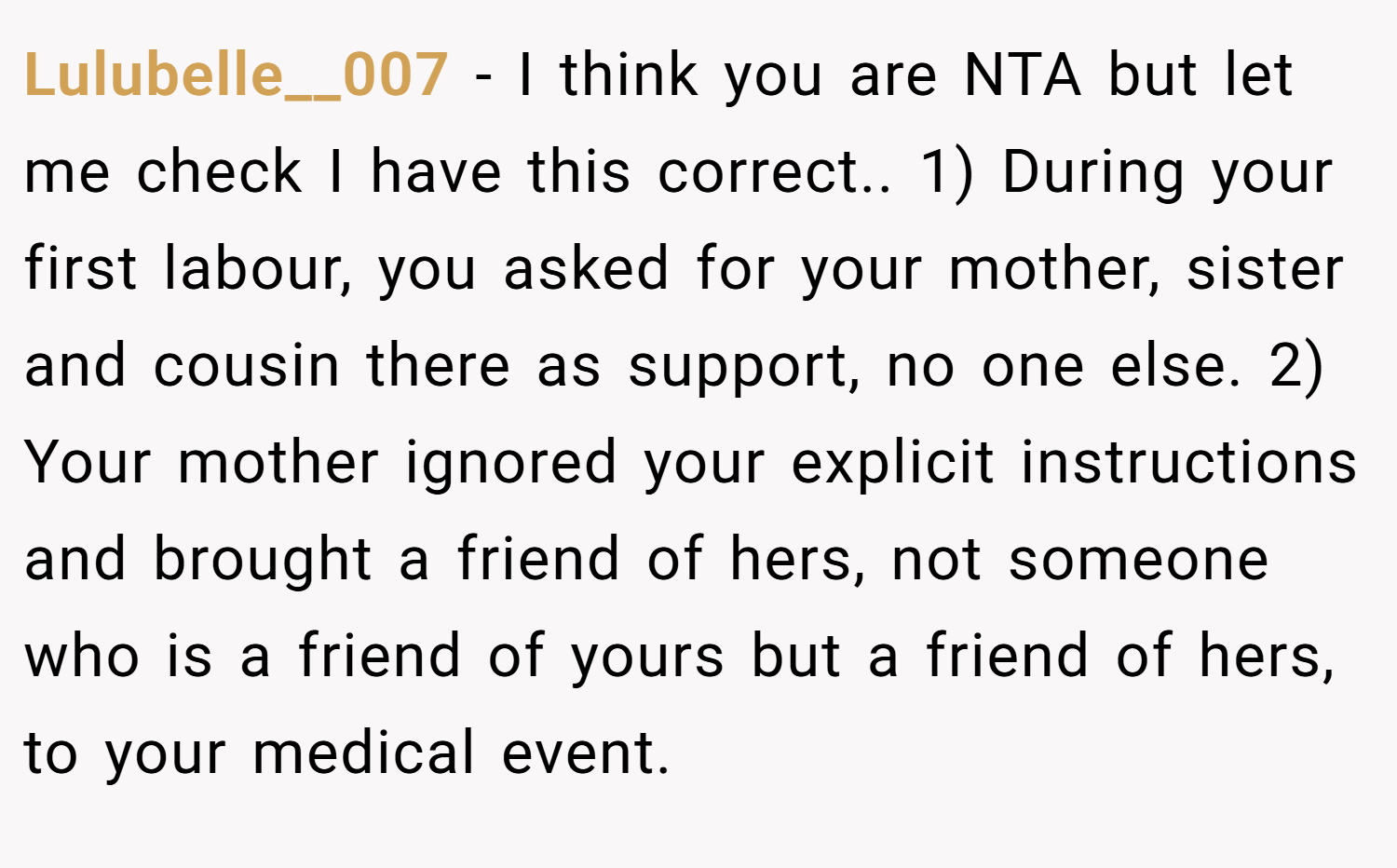 Lulubelle__007 − I think you are NTA but let me check I have this correct.. 1) During your first labour, you asked for your mother, sister and cousin there as support, no one else. 2) Your mother ignored your explicit instructions and brought a friend of hers, not someone who is a friend of yours but a friend of hers, to your medical event.