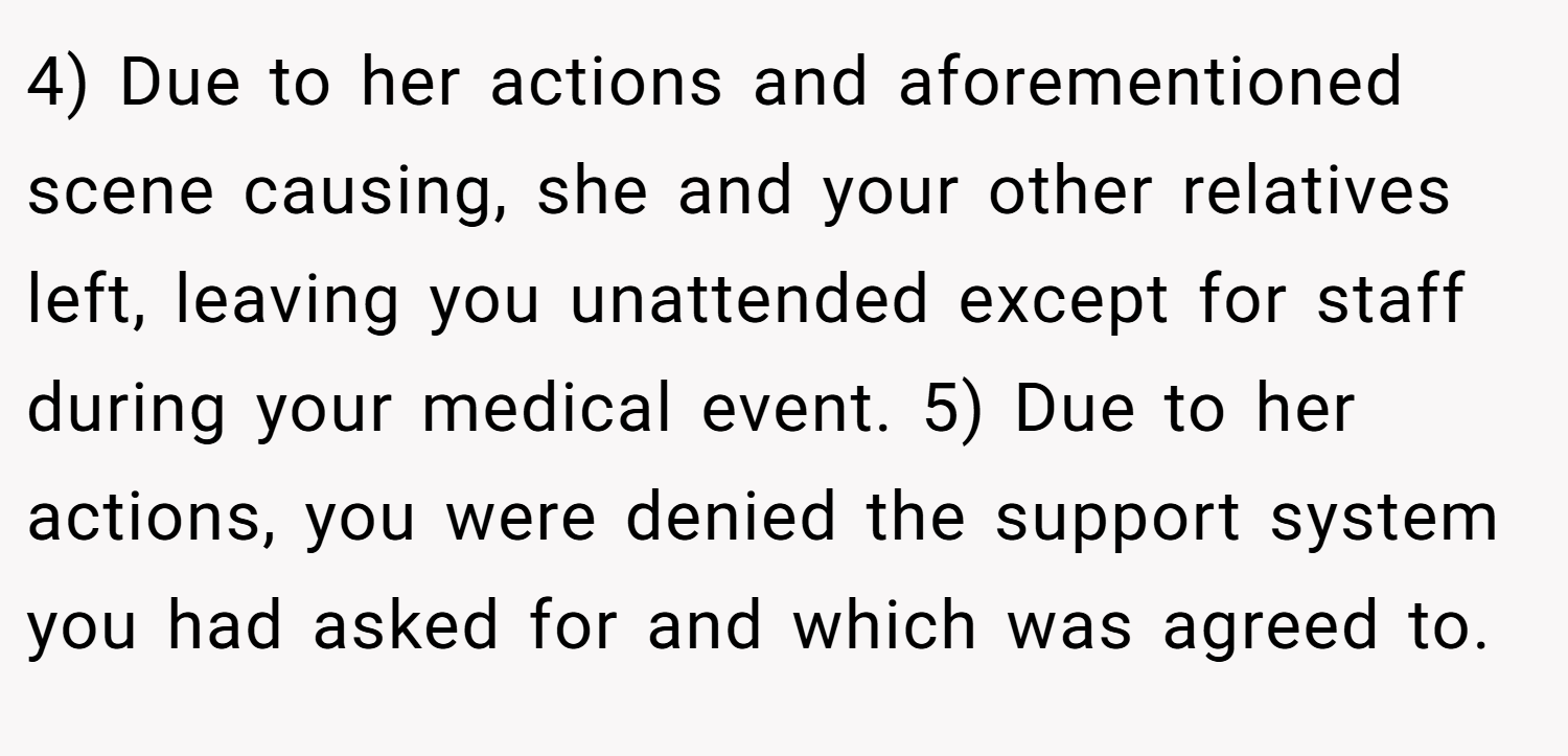 4) Due to her actions and aforementioned scene causing, she and your other relatives left, leaving you unattended except for staff during your medical event. 5) Due to her actions, you were denied the support system you had asked for and which was agreed to.