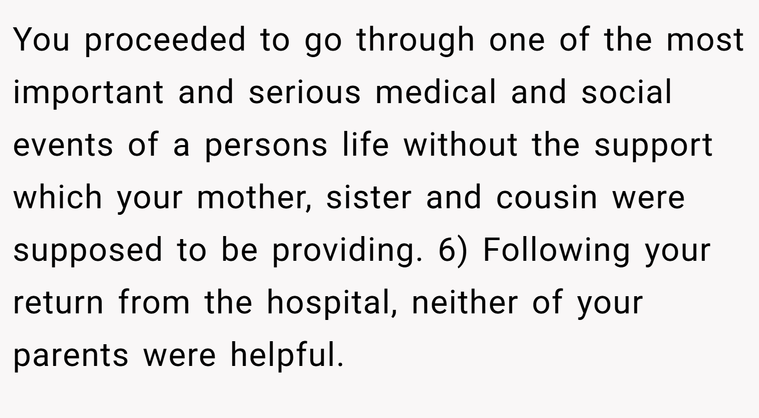 You proceeded to go through one of the most important and serious medical and social events of a persons life without the support which your mother, sister and cousin were supposed to be providing. 6) Following your return from the hospital, neither of your parents were helpful.
