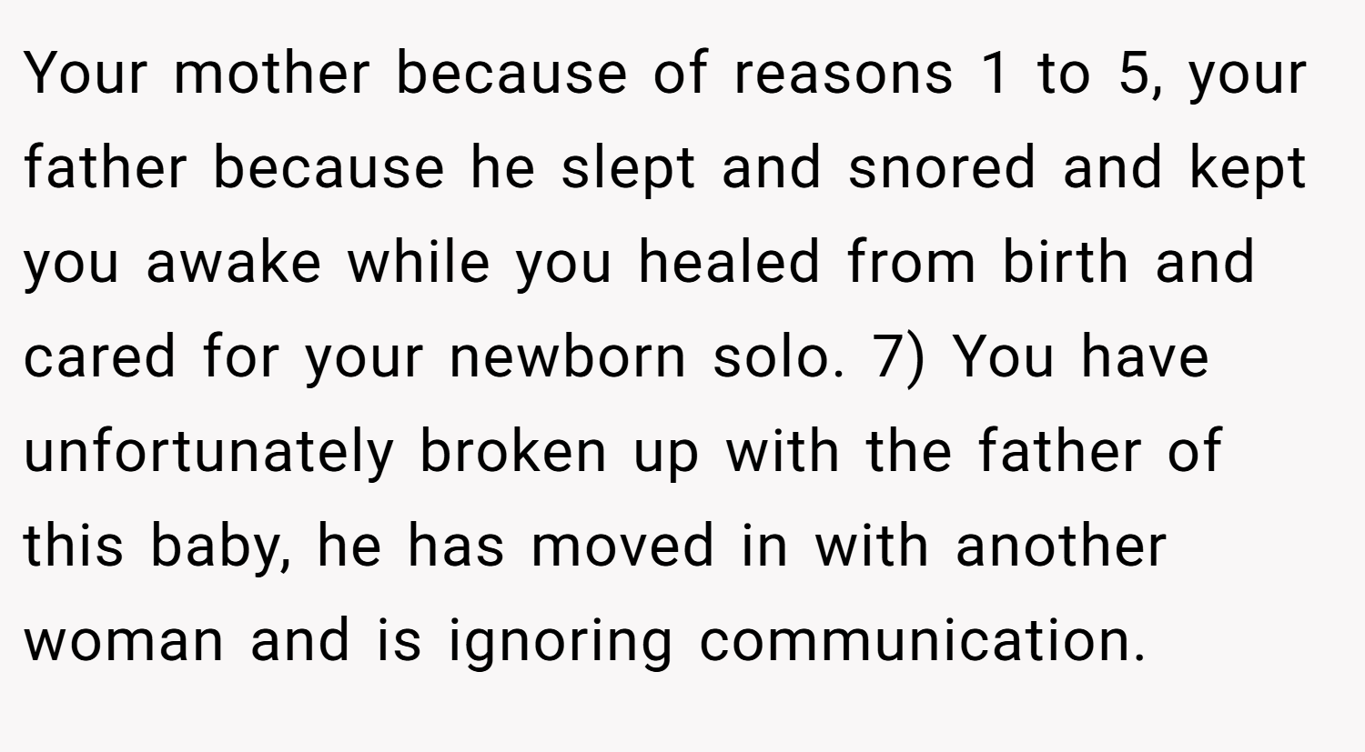 Your mother because of reasons 1 to 5, your father because he slept and snored and kept you awake while you healed from birth and cared for your newborn solo. 7) You have unfortunately broken up with the father of this baby, he has moved in with another woman and is ignoring communication.