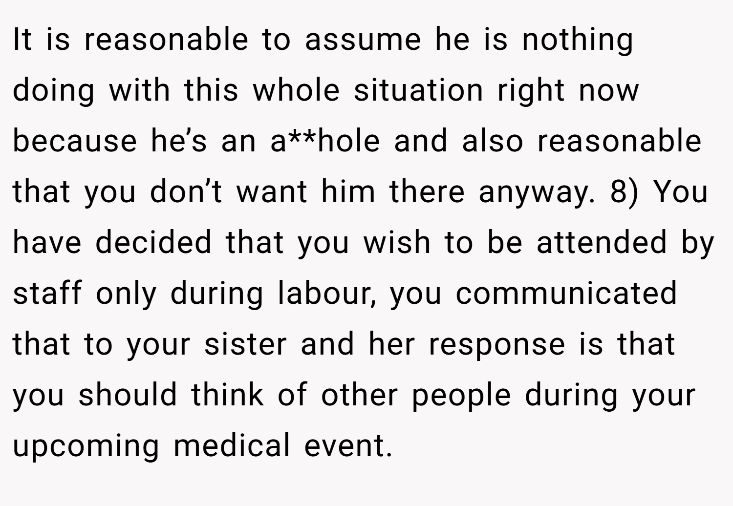 It is reasonable to assume he is nothing doing with this whole situation right now because he’s an a**hole and also reasonable that you don’t want him there anyway. 8) You have decided that you wish to be attended by staff only during labour, you communicated that to your sister and her response is that you should think of other people during your upcoming medical event.