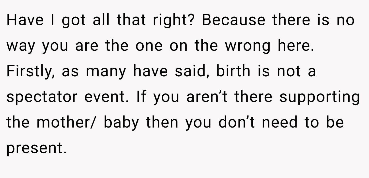 Have I got all that right? Because there is no way you are the one on the wrong here. Firstly, as many have said, birth is not a spectator event. If you aren’t there supporting the mother/ baby then you don’t need to be present.