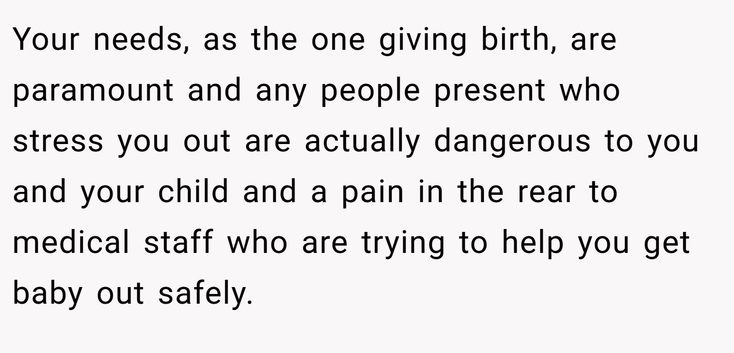 Your needs, as the one giving birth, are paramount and any people present who stress you out are actually dangerous to you and your child and a pain in the rear to medical staff who are trying to help you get baby out safely.