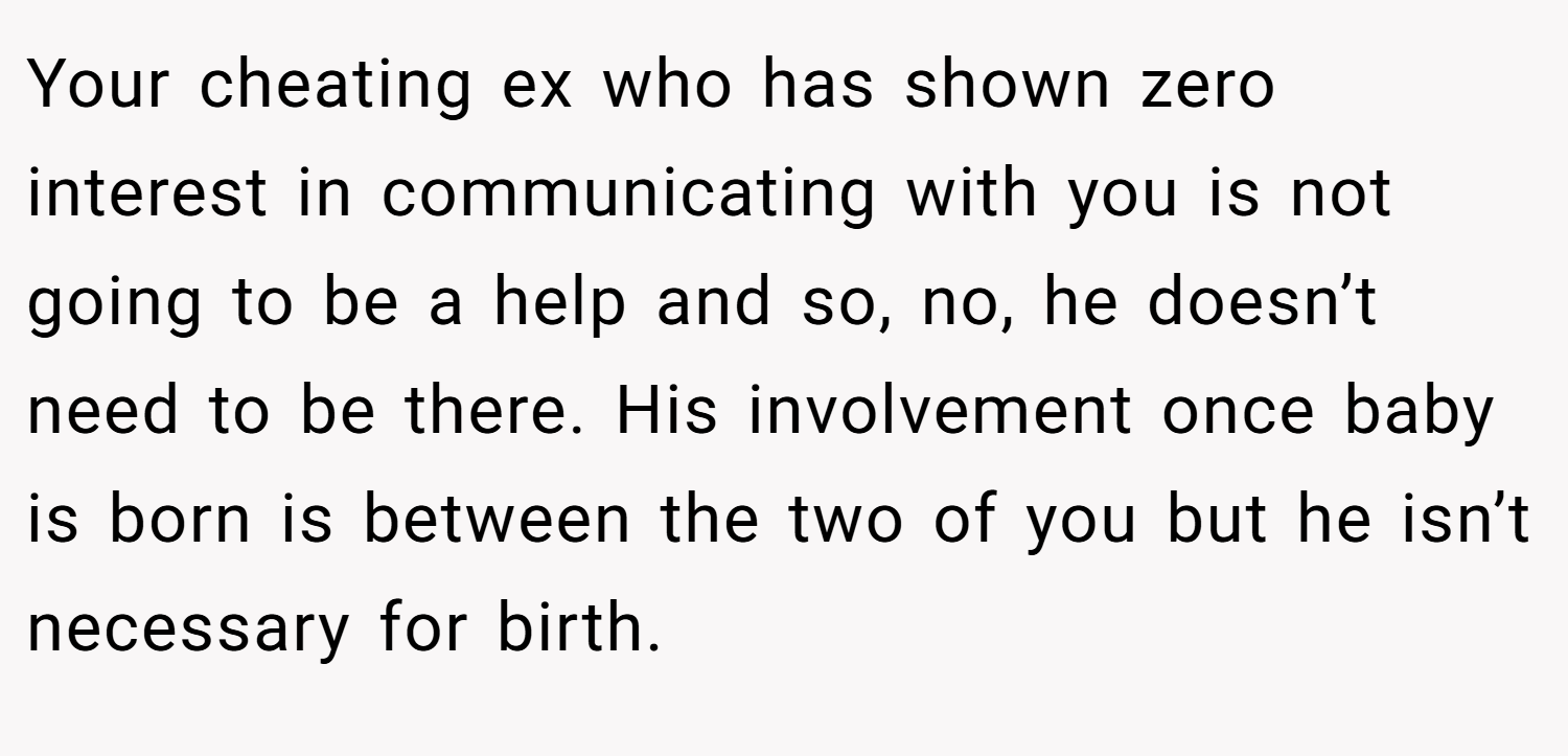 Your cheating ex who has shown zero interest in communicating with you is not going to be a help and so, no, he doesn’t need to be there. His involvement once baby is born is between the two of you but he isn’t necessary for birth.