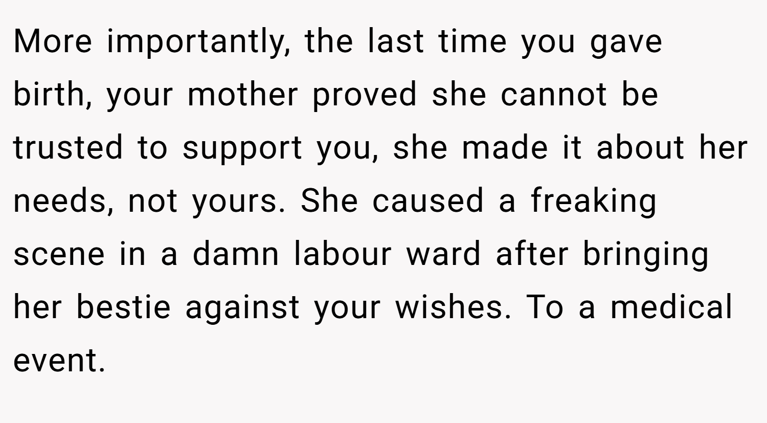 More importantly, the last time you gave birth, your mother proved she cannot be trusted to support you, she made it about her needs, not yours. She caused a freaking scene in a damn labour ward after bringing her bestie against your wishes. To a medical event.