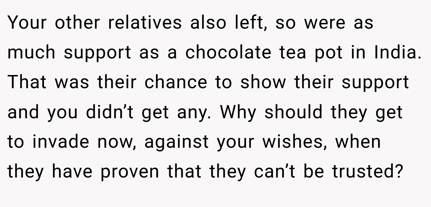 Your other relatives also left, so were as much support as a chocolate tea pot in India. That was their chance to show their support and you didn’t get any. Why should they get to invade now, against your wishes, when they have proven that they can’t be trusted?