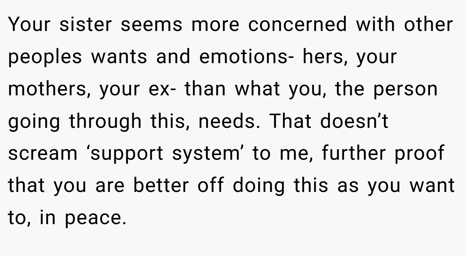 Your sister seems more concerned with other peoples wants and emotions- hers, your mothers, your ex- than what you, the person going through this, needs. That doesn’t scream ‘support system’ to me, further proof that you are better off doing this as you want to, in peace.