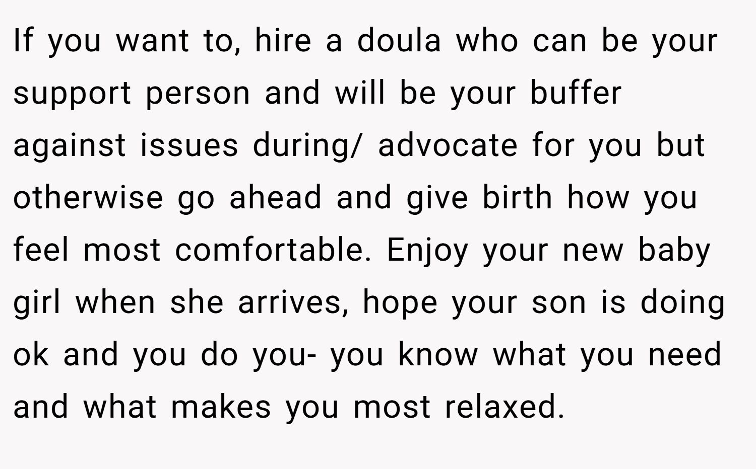 If you want to, hire a doula who can be your support person and will be your buffer against issues during/ advocate for you but otherwise go ahead and give birth how you feel most comfortable. Enjoy your new baby girl when she arrives, hope your son is doing ok and you do you- you know what you need and what makes you most relaxed.