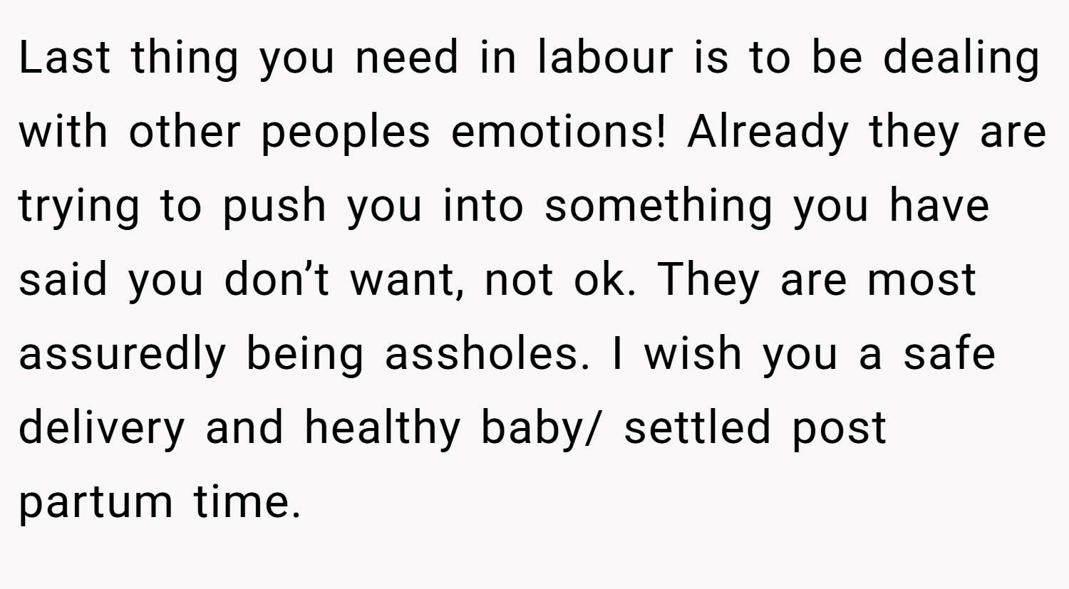 Last thing you need in labour is to be dealing with other peoples emotions! Already they are trying to push you into something you have said you don’t want, not ok. They are most assuredly being assholes. I wish you a safe delivery and healthy baby/ settled post partum time.