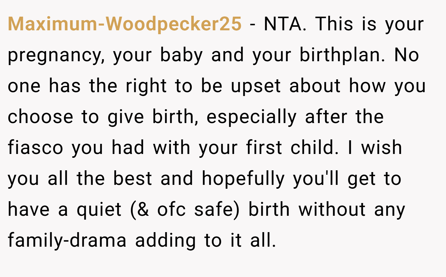 Maximum-Woodpecker25 − NTA. This is your pregnancy, your baby and your birthplan. No one has the right to be upset about how you choose to give birth, especially after the fiasco you had with your first child. I wish you all the best and hopefully you'll get to have a quiet (& ofc safe) birth without any family-drama adding to it all.