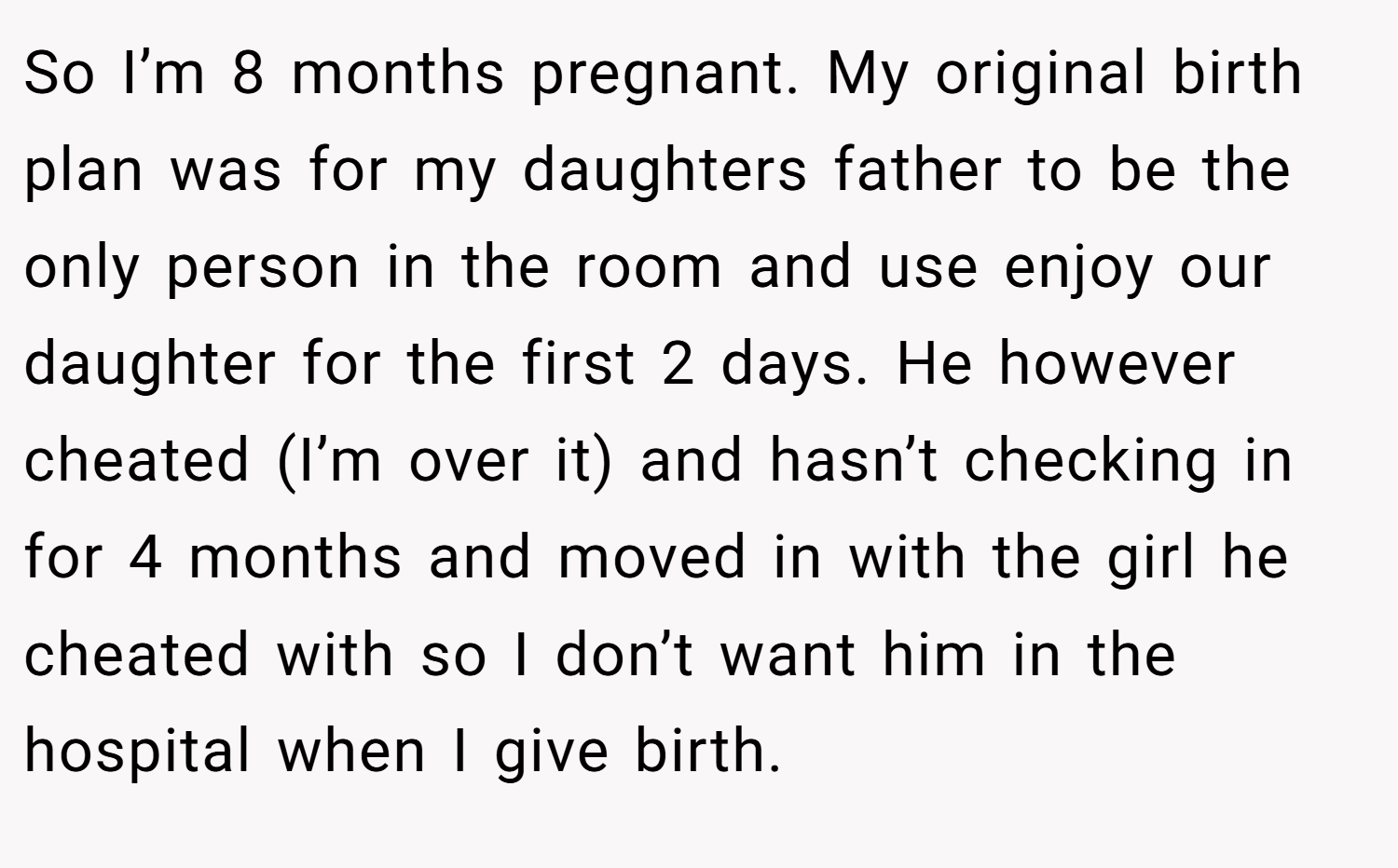 So I’m 8 months pregnant. My original birth plan was for my daughters father to be the only person in the room and use enjoy our daughter for the first 2 days. He however cheated (I’m over it) and hasn’t checking in for 4 months and moved in with the girl he cheated with so I don’t want him in the hospital when I give birth.