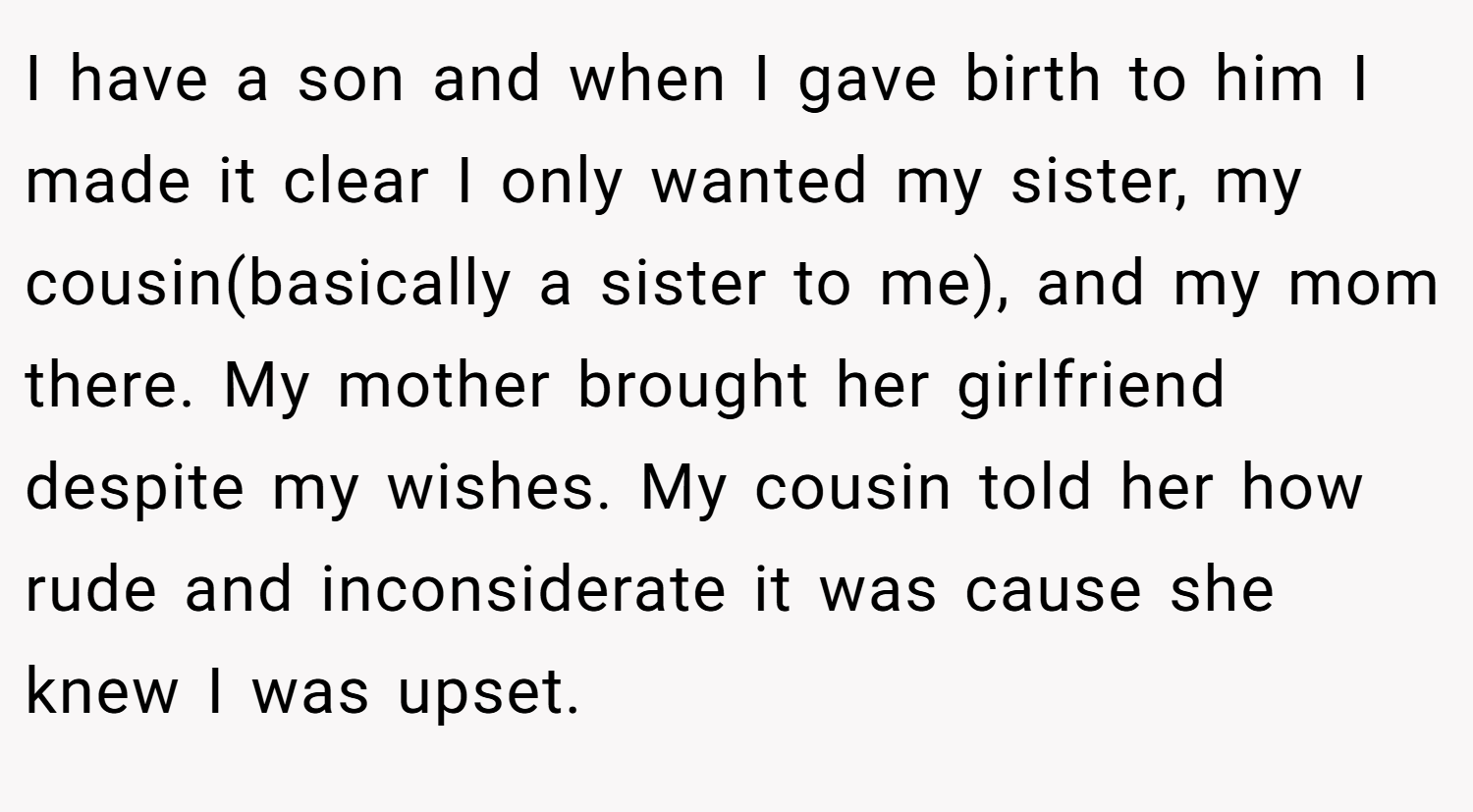 I have a son and when I gave birth to him I made it clear I only wanted my sister, my cousin(basically a sister to me), and my mom there. My mother brought her girlfriend despite my wishes. My cousin told her how rude and inconsiderate it was cause she knew I was upset.